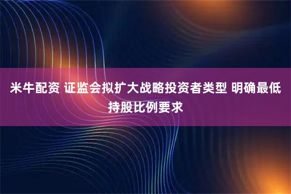 米牛配资 证监会拟扩大战略投资者类型 明确最低持股比例要求