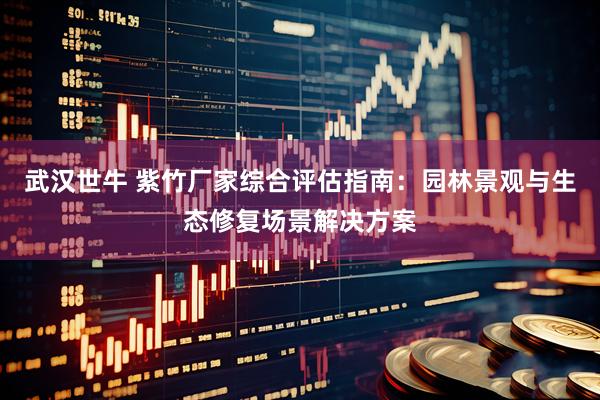武汉世牛 紫竹厂家综合评估指南：园林景观与生态修复场景解决方案