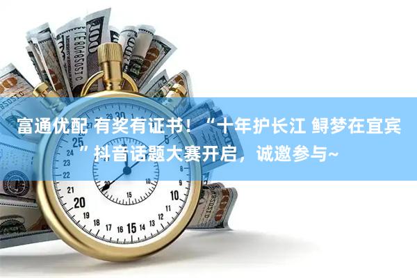 富通优配 有奖有证书！“十年护长江 鲟梦在宜宾”抖音话题大赛开启，诚邀参与~